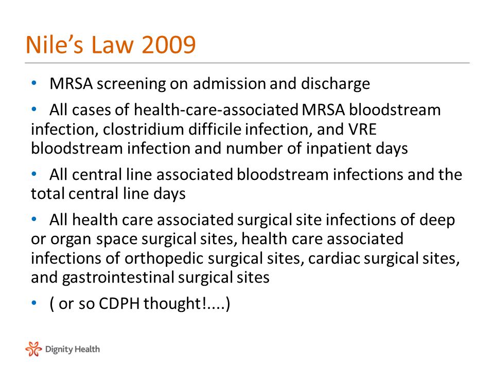 MRSA screening on admission and discharge All cases of health-care-associated MRSA bloodstream infection, clostridium difficile infection, and VRE bloodstream infection and number of inpatient days All central line associated bloodstream infections and the total central line days All health care associated surgical site infections of deep or organ space surgical sites, health care associated infections of orthopedic surgical sites, cardiac surgical sites, and gastrointestinal surgical sites ( or so CDPH thought!....) Nile’s Law 2009