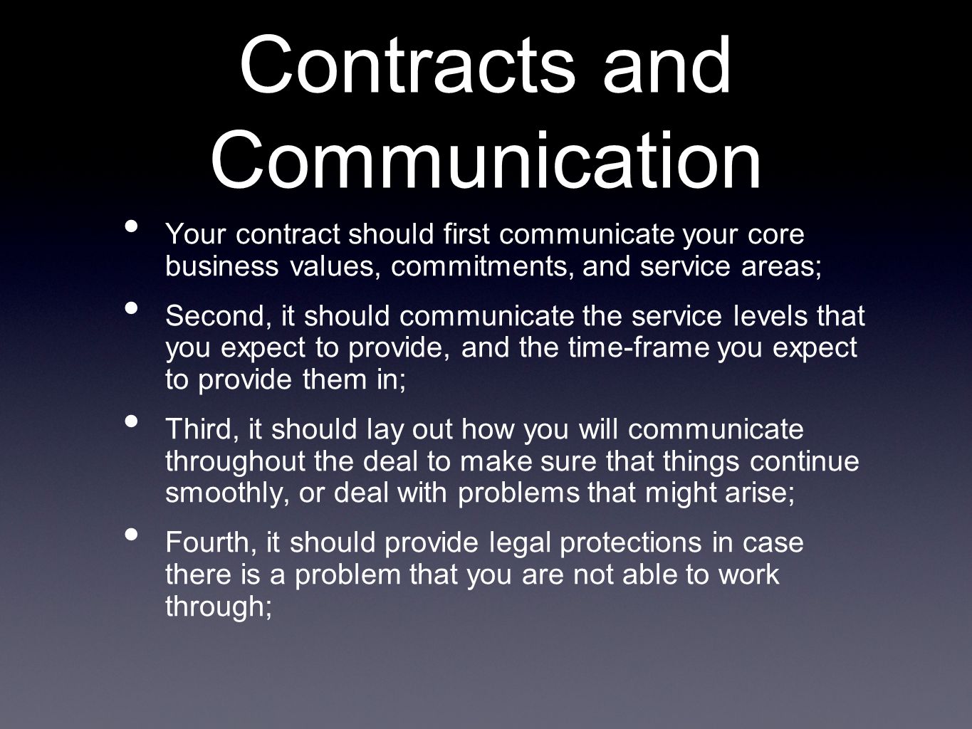 Contracts and Communication Your contract should first communicate your core business values, commitments, and service areas; Second, it should communicate the service levels that you expect to provide, and the time-frame you expect to provide them in; Third, it should lay out how you will communicate throughout the deal to make sure that things continue smoothly, or deal with problems that might arise; Fourth, it should provide legal protections in case there is a problem that you are not able to work through;