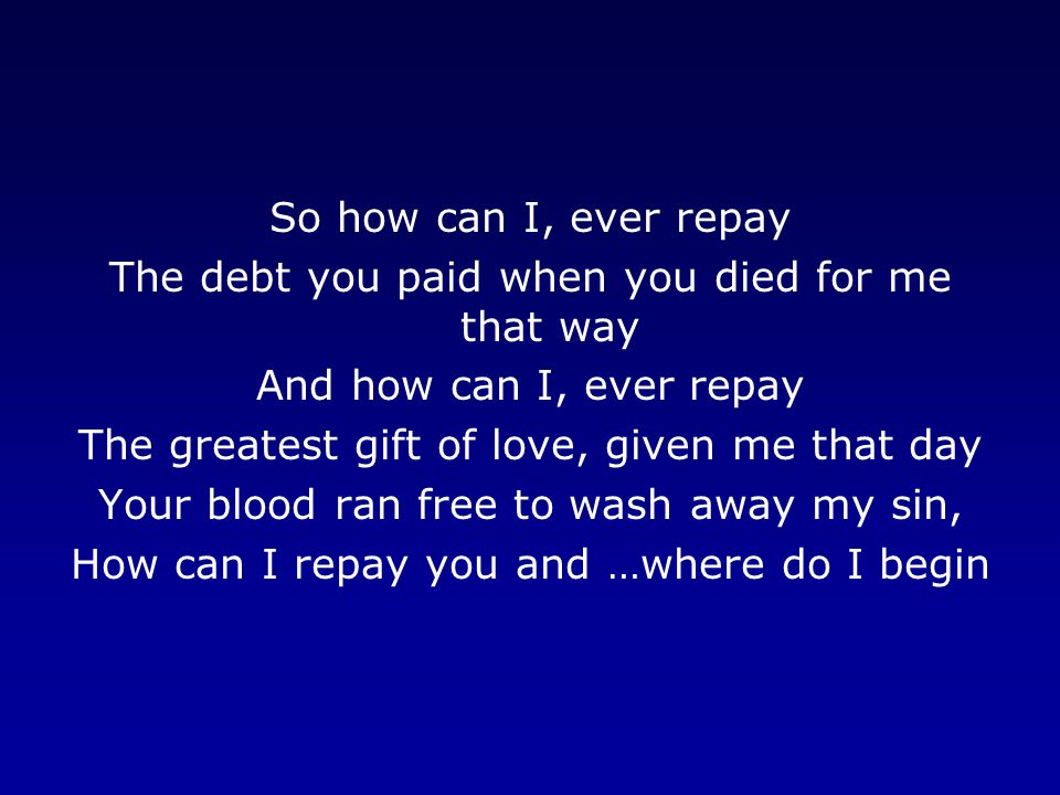 So how can I, ever repay The debt you paid when you died for me that way And how can I, ever repay The greatest gift of love, given me that day Your blood ran free to wash away my sin, How can I repay you and …where do I begin