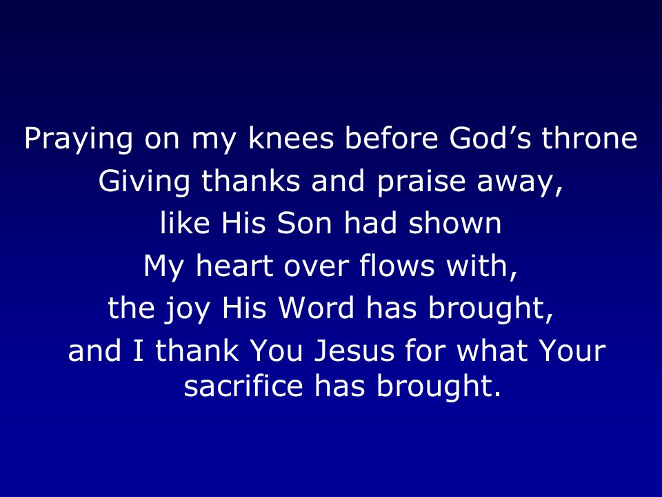 Praying on my knees before God’s throne Giving thanks and praise away, like His Son had shown My heart over flows with, the joy His Word has brought, and I thank You Jesus for what Your sacrifice has brought.