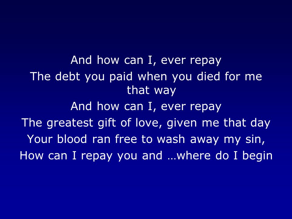 And how can I, ever repay The debt you paid when you died for me that way And how can I, ever repay The greatest gift of love, given me that day Your blood ran free to wash away my sin, How can I repay you and …where do I begin