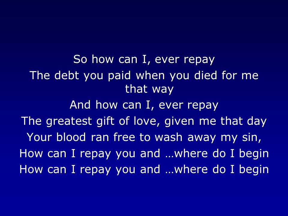 So how can I, ever repay The debt you paid when you died for me that way And how can I, ever repay The greatest gift of love, given me that day Your blood ran free to wash away my sin, How can I repay you and …where do I begin
