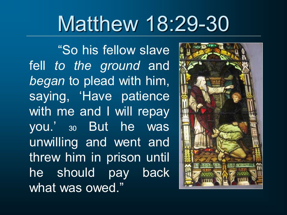 Matthew 18:29-30 So his fellow slave fell to the ground and began to plead with him, saying, ‘Have patience with me and I will repay you.’ 30 But he was unwilling and went and threw him in prison until he should pay back what was owed.