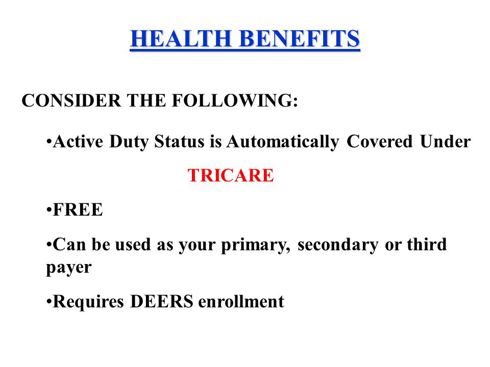 HEALTH BENEFITS Active Duty Status is Automatically Covered Under TRICARE FREE Can be used as your primary, secondary or third payer Requires DEERS enrollment CONSIDER THE FOLLOWING: