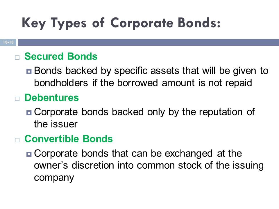 Key Types of Corporate Bonds:  Secured Bonds  Bonds backed by specific assets that will be given to bondholders if the borrowed amount is not repaid  Debentures  Corporate bonds backed only by the reputation of the issuer  Convertible Bonds  Corporate bonds that can be exchanged at the owner’s discretion into common stock of the issuing company 18-18
