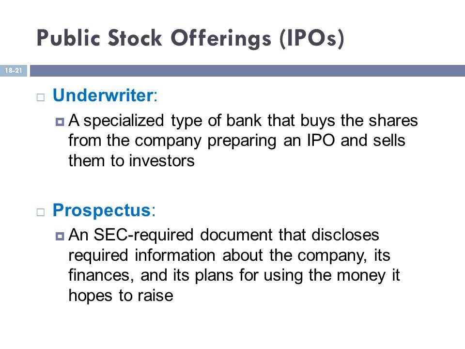 Public Stock Offerings (IPOs)  Underwriter:  A specialized type of bank that buys the shares from the company preparing an IPO and sells them to investors  Prospectus:  An SEC-required document that discloses required information about the company, its finances, and its plans for using the money it hopes to raise 18-21