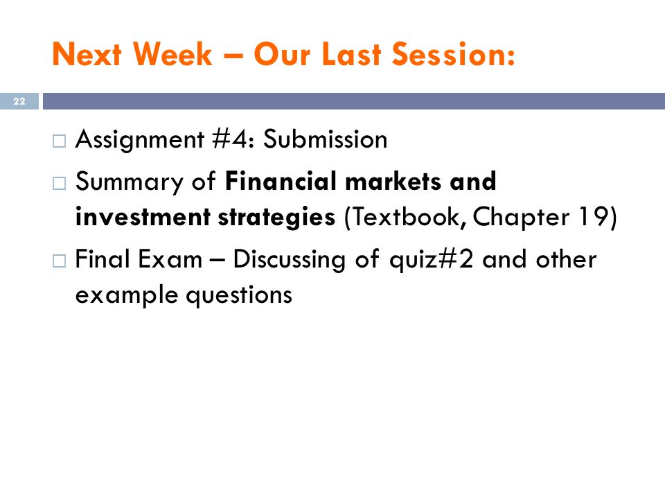 Next Week – Our Last Session:  Assignment #4: Submission  Summary of Financial markets and investment strategies (Textbook, Chapter 19)  Final Exam – Discussing of quiz#2 and other example questions 22