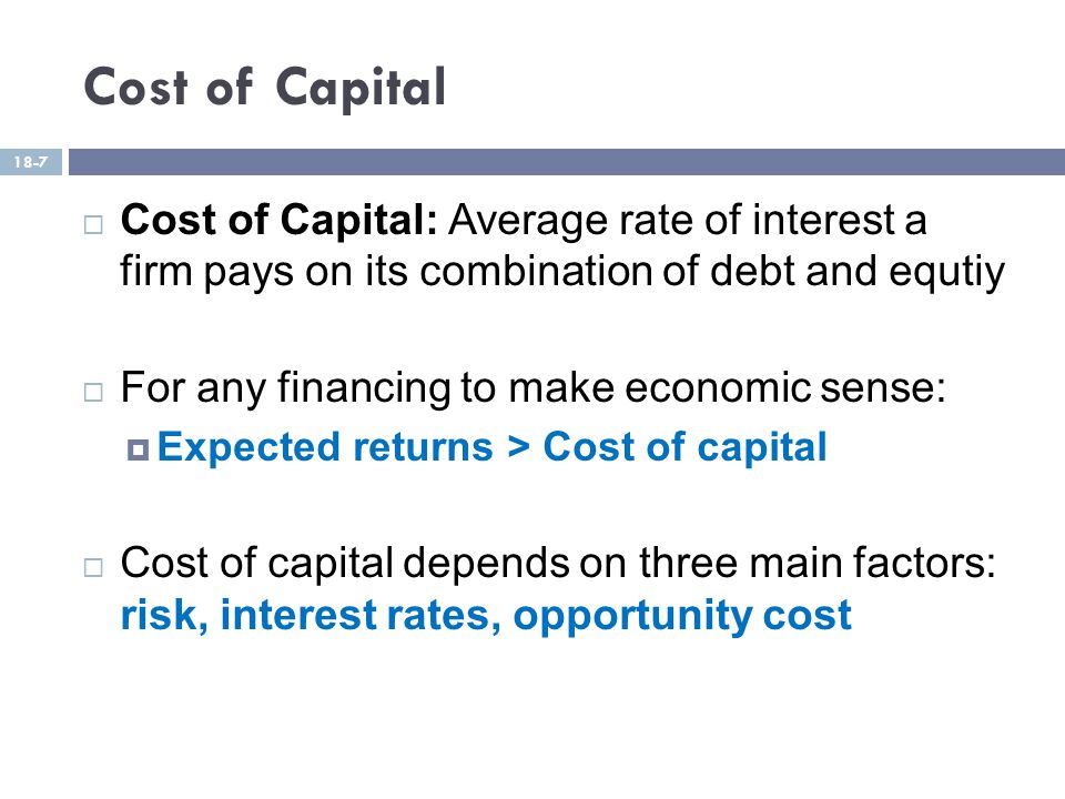 Cost of Capital  Cost of Capital: Average rate of interest a firm pays on its combination of debt and equtiy  For any financing to make economic sense:  Expected returns > Cost of capital  Cost of capital depends on three main factors: risk, interest rates, opportunity cost 18-7