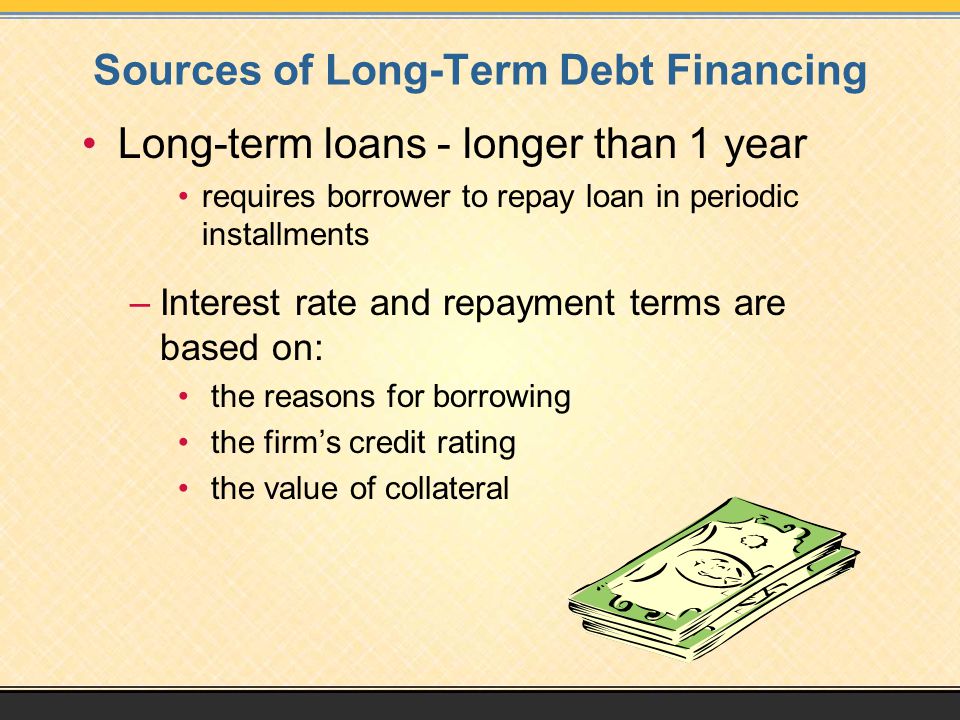 Sources of Long-Term Debt Financing Long-term loans - longer than 1 year requires borrower to repay loan in periodic installments –Interest rate and repayment terms are based on: the reasons for borrowing the firm’s credit rating the value of collateral
