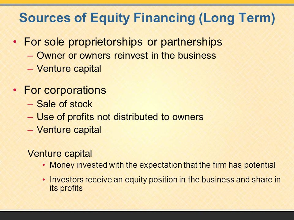 Sources of Equity Financing (Long Term) For sole proprietorships or partnerships –Owner or owners reinvest in the business –Venture capital For corporations –Sale of stock –Use of profits not distributed to owners –Venture capital Venture capital Money invested with the expectation that the firm has potential Investors receive an equity position in the business and share in its profits