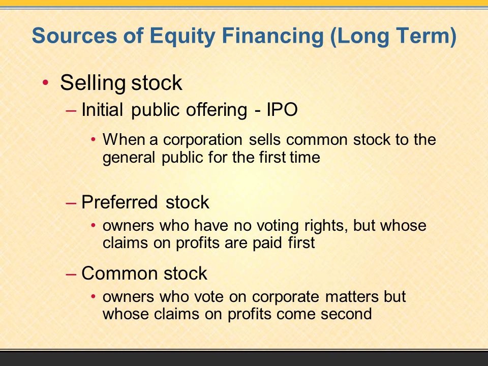Sources of Equity Financing (Long Term) Selling stock –Initial public offering - IPO When a corporation sells common stock to the general public for the first time –Preferred stock owners who have no voting rights, but whose claims on profits are paid first –Common stock owners who vote on corporate matters but whose claims on profits come second