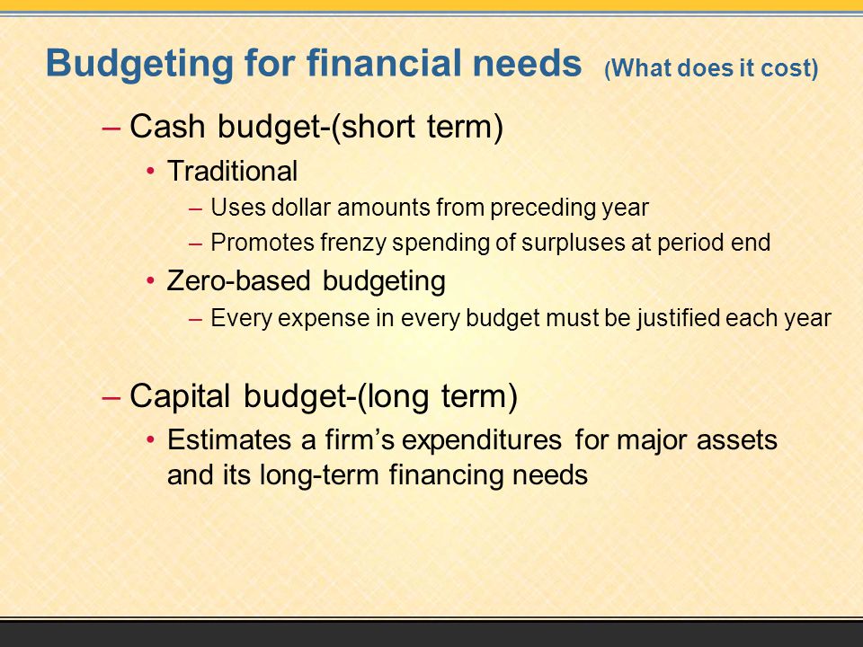 Budgeting for financial needs ( What does it cost) –Cash budget-(short term) Traditional –Uses dollar amounts from preceding year –Promotes frenzy spending of surpluses at period end Zero-based budgeting –Every expense in every budget must be justified each year –Capital budget-(long term) Estimates a firm’s expenditures for major assets and its long-term financing needs