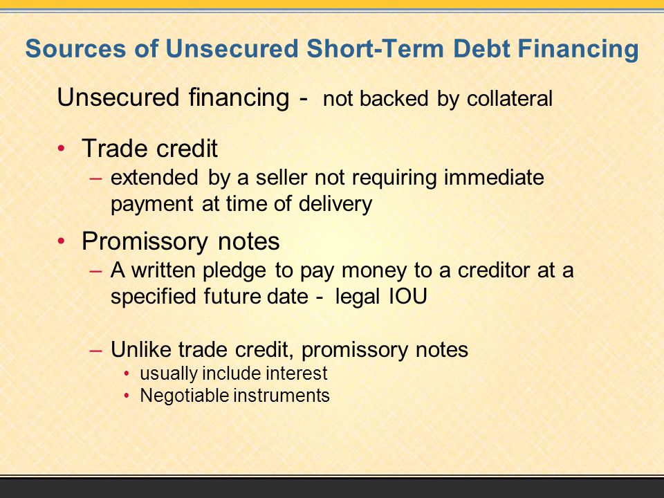 Sources of Unsecured Short-Term Debt Financing Unsecured financing - not backed by collateral Trade credit –extended by a seller not requiring immediate payment at time of delivery Promissory notes –A written pledge to pay money to a creditor at a specified future date - legal IOU –Unlike trade credit, promissory notes usually include interest Negotiable instruments