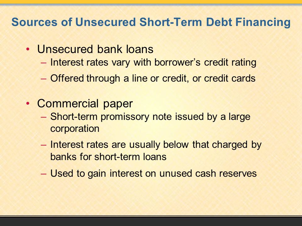 Sources of Unsecured Short-Term Debt Financing Unsecured bank loans –Interest rates vary with borrower’s credit rating –Offered through a line or credit, or credit cards Commercial paper –Short-term promissory note issued by a large corporation –Interest rates are usually below that charged by banks for short-term loans –Used to gain interest on unused cash reserves