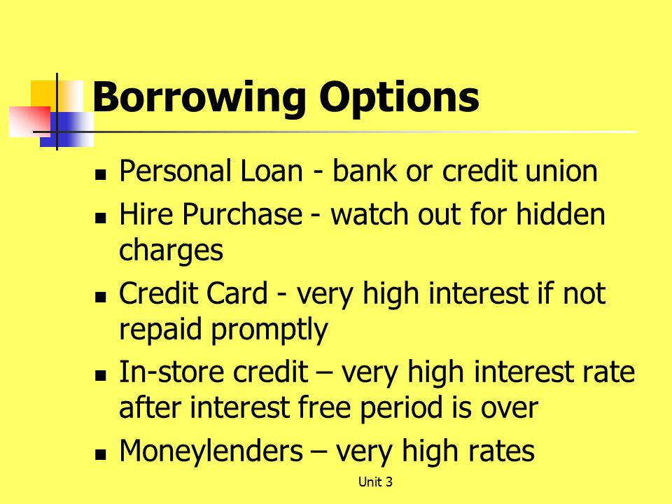 Borrowing Options Personal Loan - bank or credit union Hire Purchase - watch out for hidden charges Credit Card - very high interest if not repaid promptly In-store credit – very high interest rate after interest free period is over Moneylenders – very high rates Unit 3