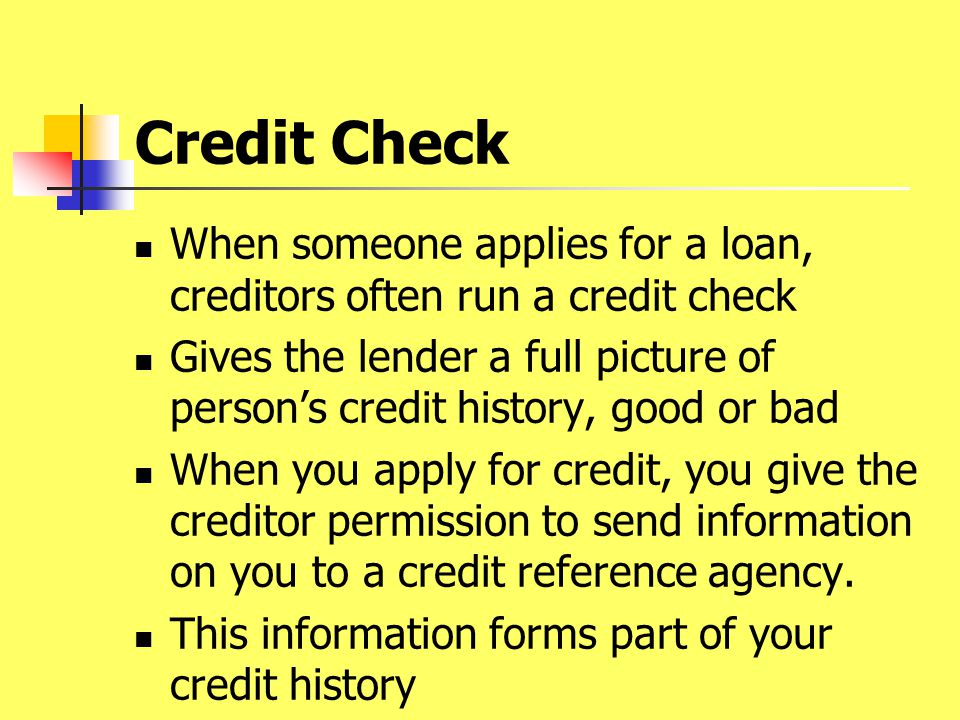 Credit Check When someone applies for a loan, creditors often run a credit check Gives the lender a full picture of person’s credit history, good or bad When you apply for credit, you give the creditor permission to send information on you to a credit reference agency.