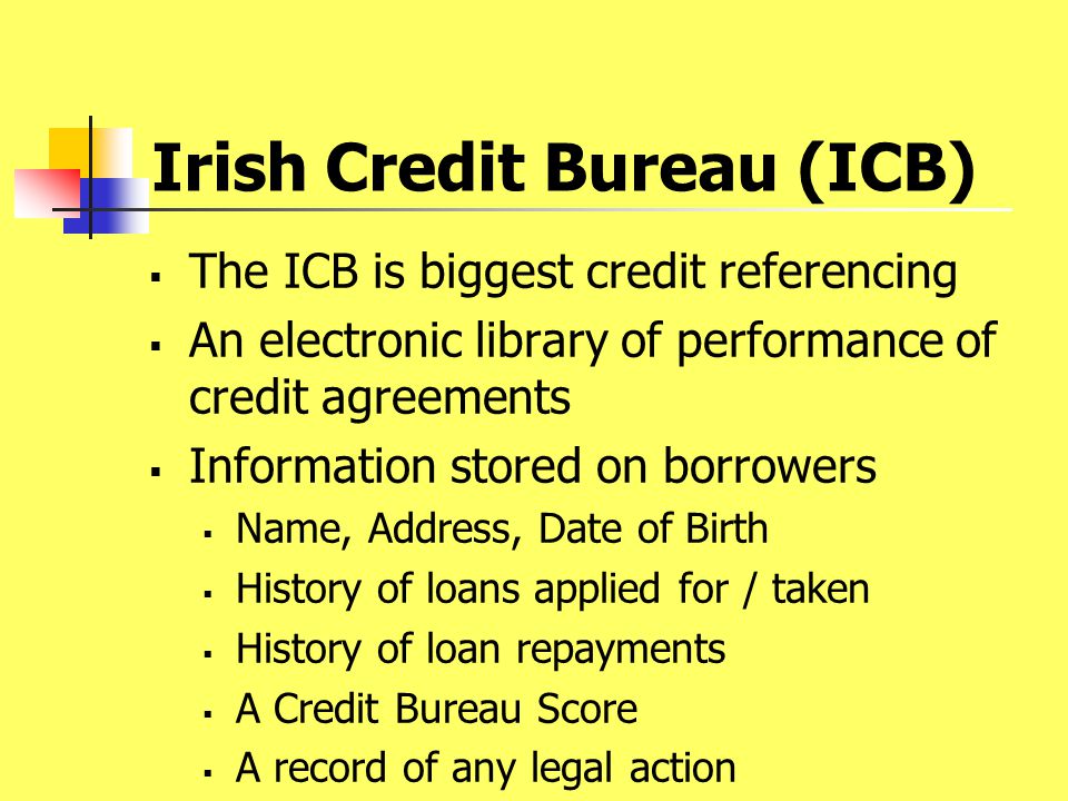 Irish Credit Bureau (ICB)  The ICB is biggest credit referencing  An electronic library of performance of credit agreements  Information stored on borrowers  Name, Address, Date of Birth  History of loans applied for / taken  History of loan repayments  A Credit Bureau Score  A record of any legal action