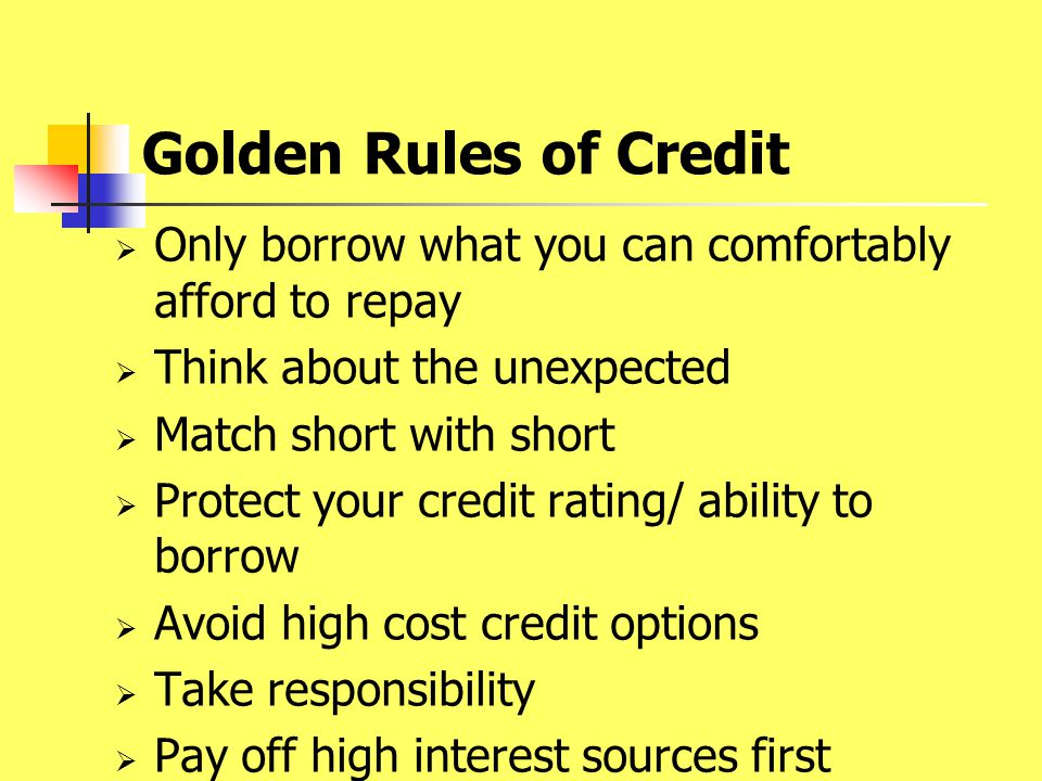 Golden Rules of Credit  Only borrow what you can comfortably afford to repay  Think about the unexpected  Match short with short  Protect your credit rating/ ability to borrow  Avoid high cost credit options  Take responsibility  Pay off high interest sources first
