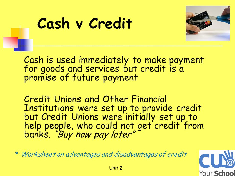 Unit 2 Cash v Credit Cash is used immediately to make payment for goods and services but credit is a promise of future payment Credit Unions and Other Financial Institutions were set up to provide credit but Credit Unions were initially set up to help people, who could not get credit from banks.