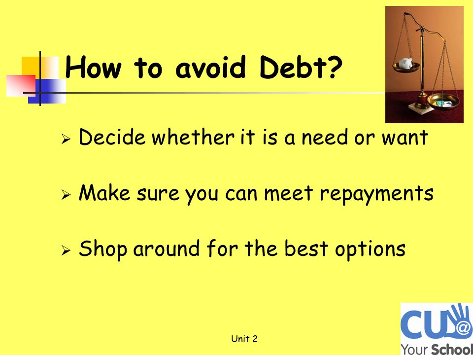  Decide whether it is a need or want  Make sure you can meet repayments  Shop around for the best options Unit 2 How to avoid Debt