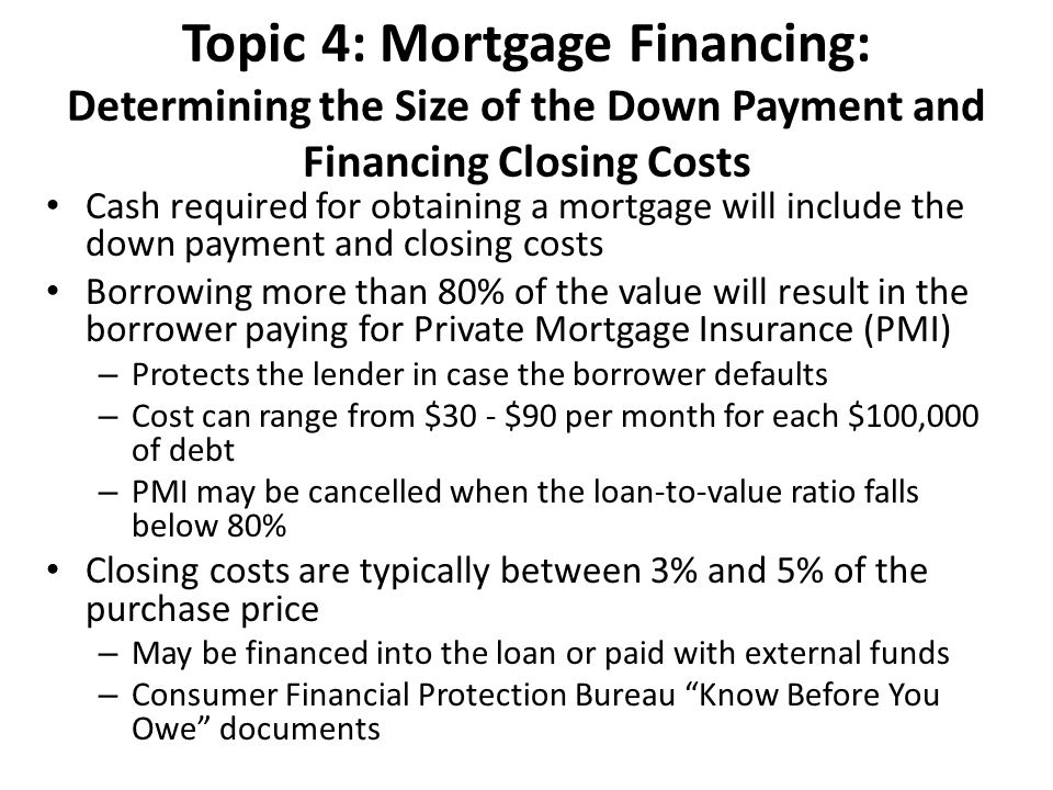 Topic 4: Mortgage Financing: Determining the Size of the Down Payment and Financing Closing Costs Cash required for obtaining a mortgage will include the down payment and closing costs Borrowing more than 80% of the value will result in the borrower paying for Private Mortgage Insurance (PMI) – Protects the lender in case the borrower defaults – Cost can range from $30 - $90 per month for each $100,000 of debt – PMI may be cancelled when the loan-to-value ratio falls below 80% Closing costs are typically between 3% and 5% of the purchase price – May be financed into the loan or paid with external funds – Consumer Financial Protection Bureau Know Before You Owe documents