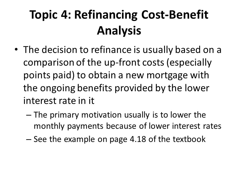 Topic 4: Refinancing Cost-Benefit Analysis The decision to refinance is usually based on a comparison of the up-front costs (especially points paid) to obtain a new mortgage with the ongoing benefits provided by the lower interest rate in it – The primary motivation usually is to lower the monthly payments because of lower interest rates – See the example on page 4.18 of the textbook