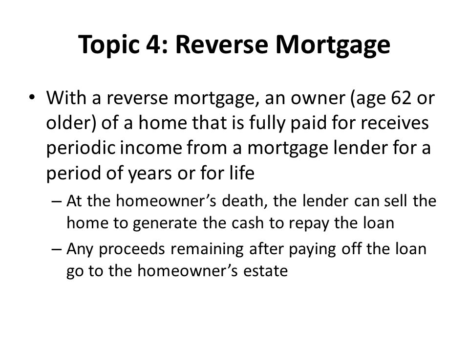 Topic 4: Reverse Mortgage With a reverse mortgage, an owner (age 62 or older) of a home that is fully paid for receives periodic income from a mortgage lender for a period of years or for life – At the homeowner’s death, the lender can sell the home to generate the cash to repay the loan – Any proceeds remaining after paying off the loan go to the homeowner’s estate