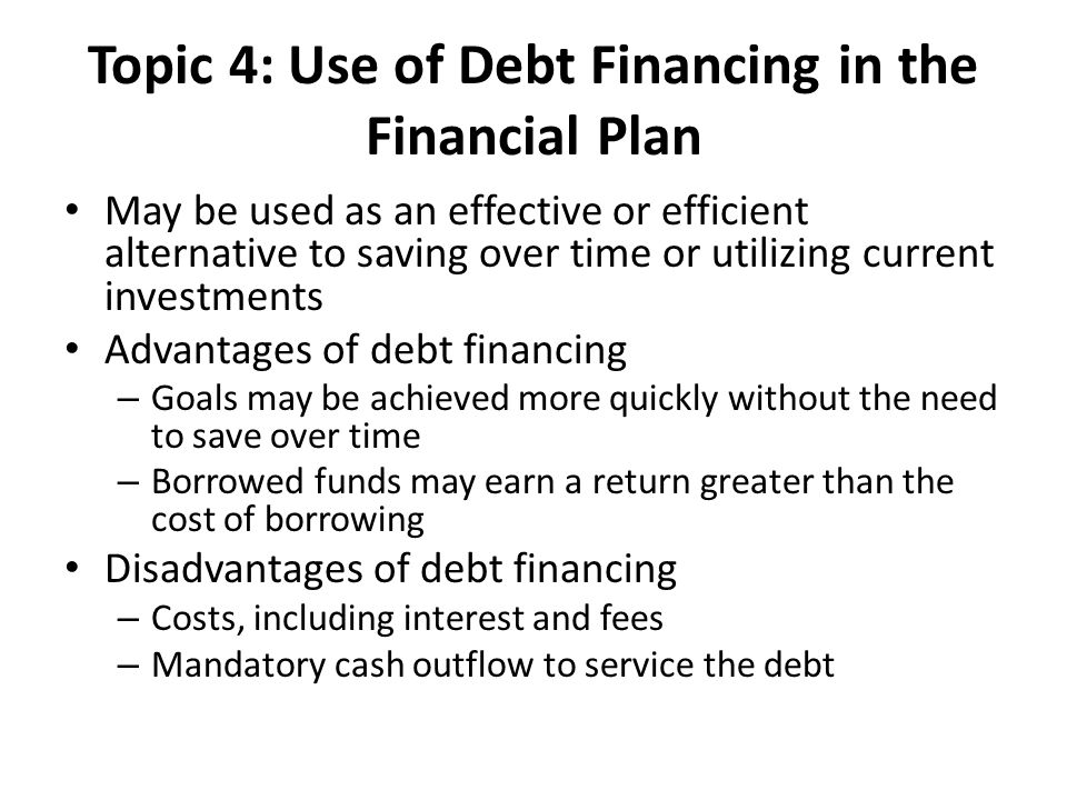 Topic 4: Use of Debt Financing in the Financial Plan May be used as an effective or efficient alternative to saving over time or utilizing current investments Advantages of debt financing – Goals may be achieved more quickly without the need to save over time – Borrowed funds may earn a return greater than the cost of borrowing Disadvantages of debt financing – Costs, including interest and fees – Mandatory cash outflow to service the debt