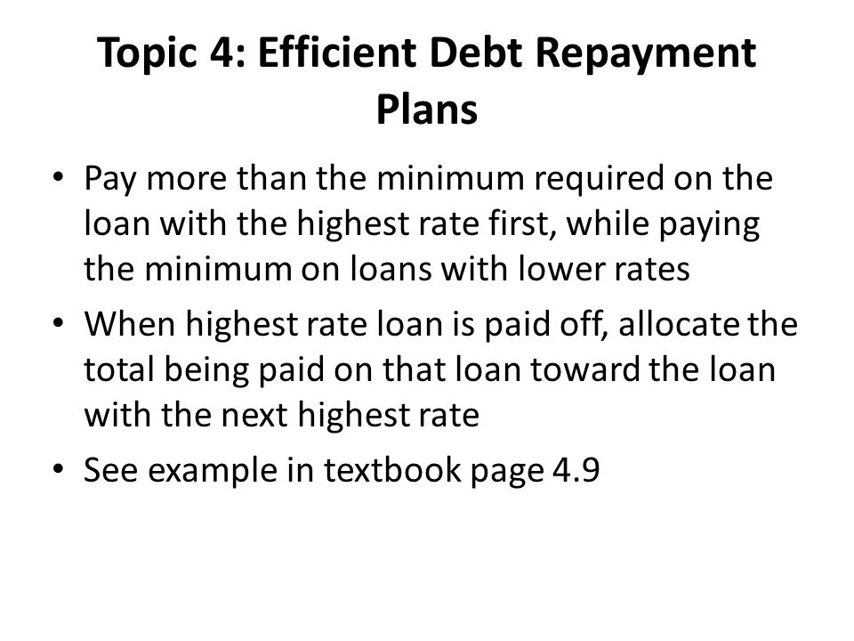 Topic 4: Efficient Debt Repayment Plans Pay more than the minimum required on the loan with the highest rate first, while paying the minimum on loans with lower rates When highest rate loan is paid off, allocate the total being paid on that loan toward the loan with the next highest rate See example in textbook page 4.9