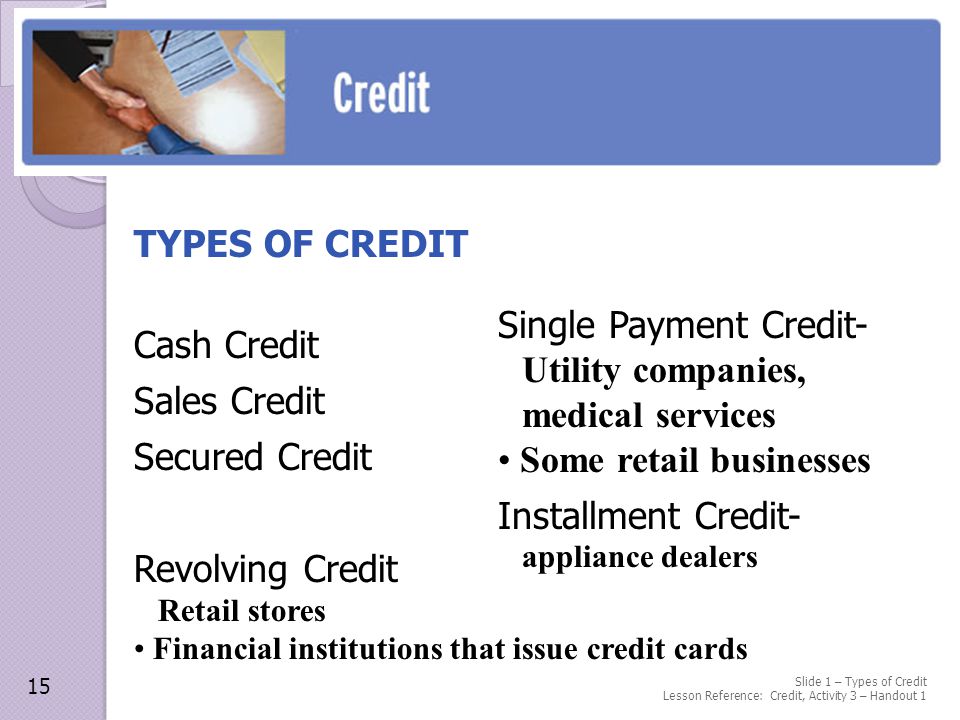 Slide 1 – Types of Credit Lesson Reference: Credit, Activity 3 – Handout 1 TYPES OF CREDIT Cash Credit Sales Credit Secured Credit Revolving Credit Retail stores Financial institutions that issue credit cards 15 Single Payment Credit- Utility companies, medical services Some retail businesses Installment Credit- appliance dealers