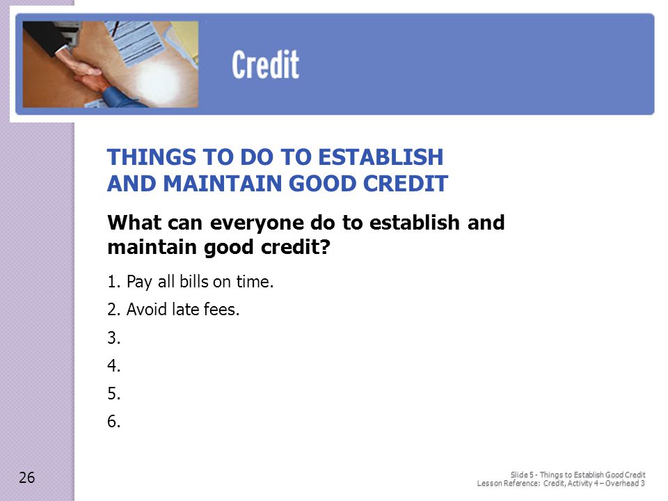 Slide 5 - Things to Establish Good Credit Lesson Reference: Credit, Activity 4 – Overhead 3 THINGS TO DO TO ESTABLISH AND MAINTAIN GOOD CREDIT What can everyone do to establish and maintain good credit.
