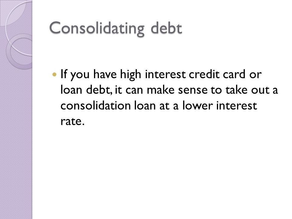 Consolidating debt If you have high interest credit card or loan debt, it can make sense to take out a consolidation loan at a lower interest rate.