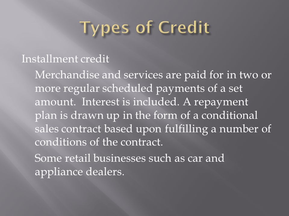 Installment credit Merchandise and services are paid for in two or more regular scheduled payments of a set amount.