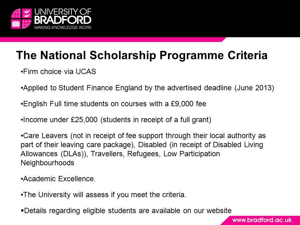 The National Scholarship Programme Criteria Firm choice via UCAS Applied to Student Finance England by the advertised deadline (June 2013) English Full time students on courses with a £9,000 fee Income under £25,000 (students in receipt of a full grant) Care Leavers (not in receipt of fee support through their local authority as part of their leaving care package), Disabled (in receipt of Disabled Living Allowances (DLAs)), Travellers, Refugees, Low Participation Neighbourhoods Academic Excellence.
