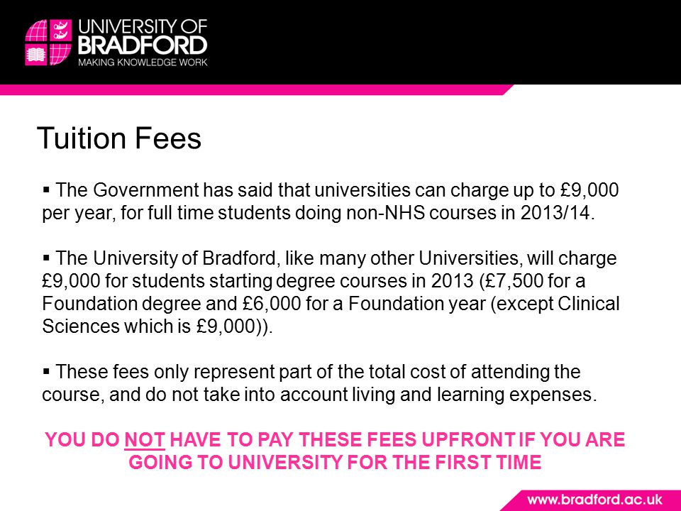 Tuition Fees  The Government has said that universities can charge up to £9,000 per year, for full time students doing non-NHS courses in 2013/14.