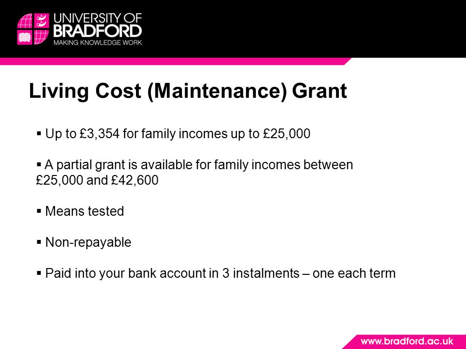 Living Cost (Maintenance) Grant  Up to £3,354 for family incomes up to £25,000  A partial grant is available for family incomes between £25,000 and £42,600  Means tested  Non-repayable  Paid into your bank account in 3 instalments – one each term