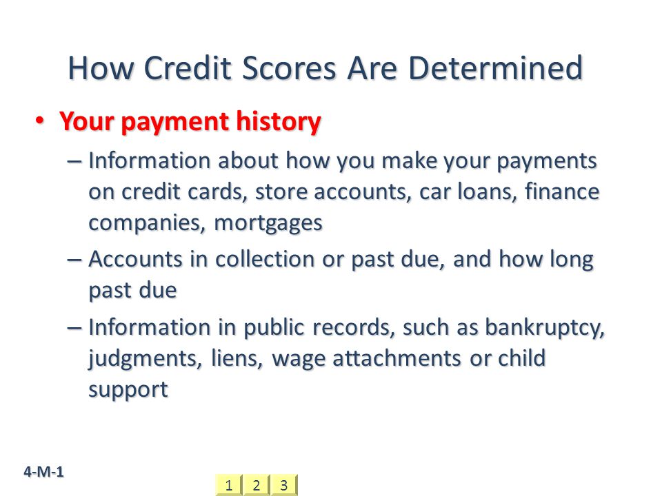 4-M-1 How Credit Scores Are Determined Your payment history Your payment history – Information about how you make your payments on credit cards, store accounts, car loans, finance companies, mortgages – Accounts in collection or past due, and how long past due – Information in public records, such as bankruptcy, judgments, liens, wage attachments or child support 321