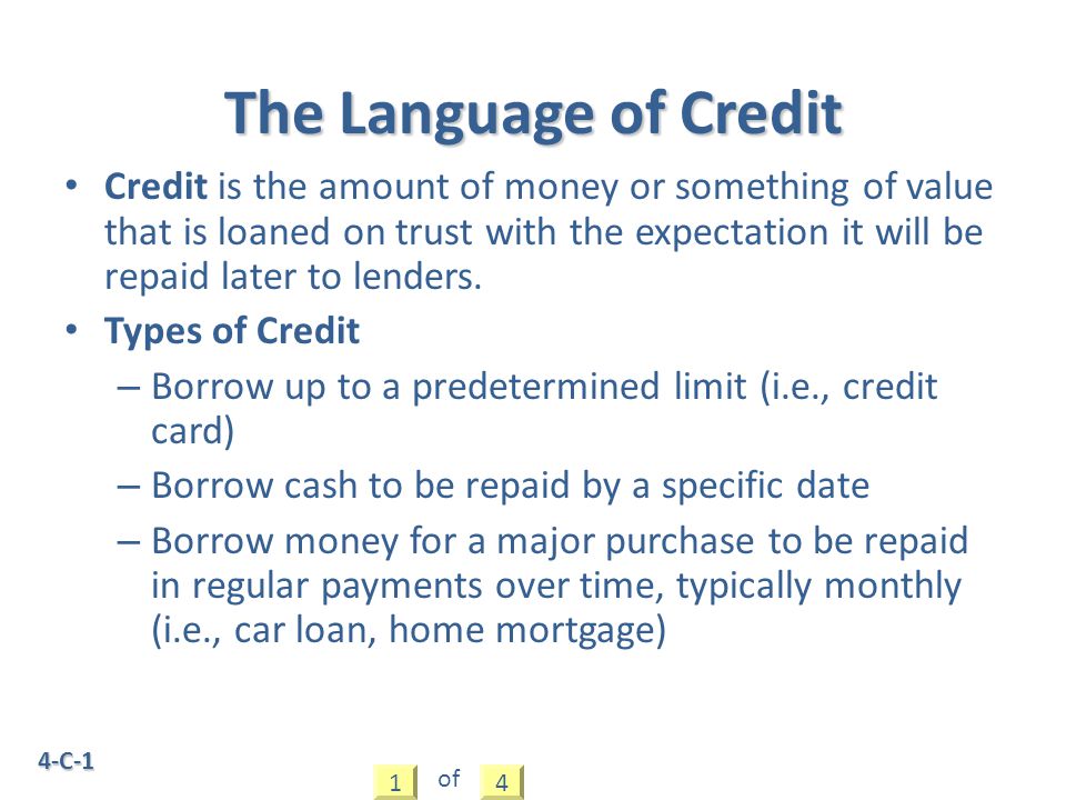4-C-1 Credit is the amount of money or something of value that is loaned on trust with the expectation it will be repaid later to lenders.