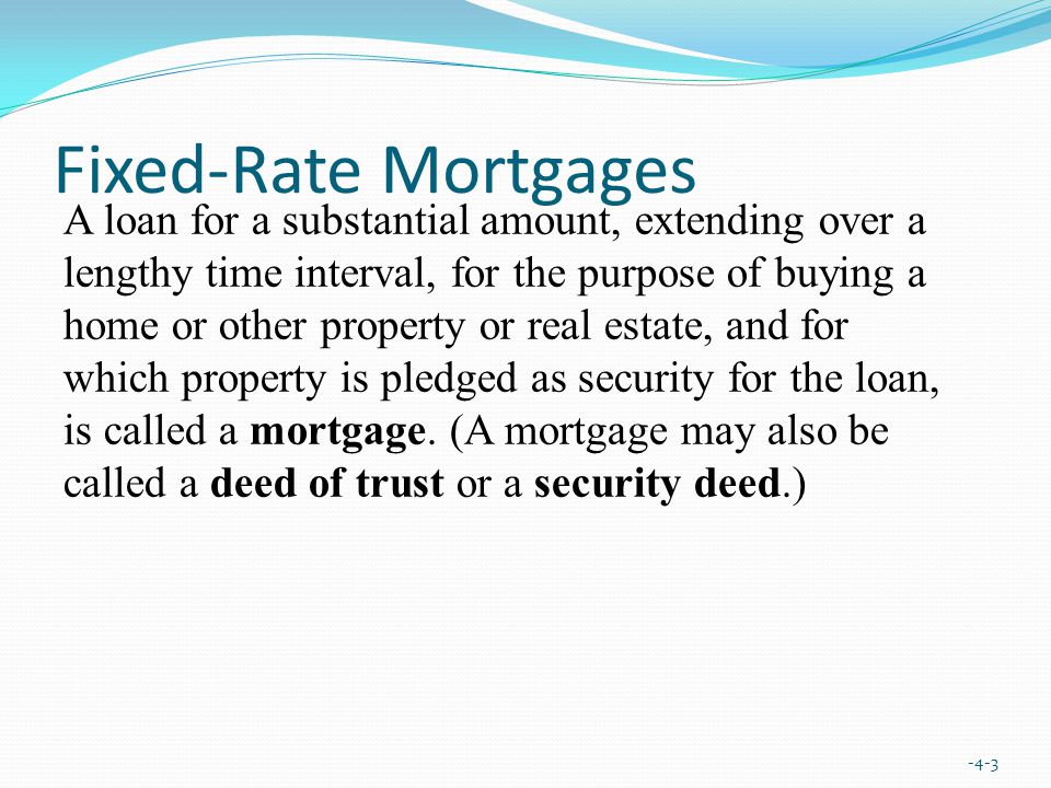 Fixed-Rate Mortgages -4-3 A loan for a substantial amount, extending over a lengthy time interval, for the purpose of buying a home or other property or real estate, and for which property is pledged as security for the loan, is called a mortgage.