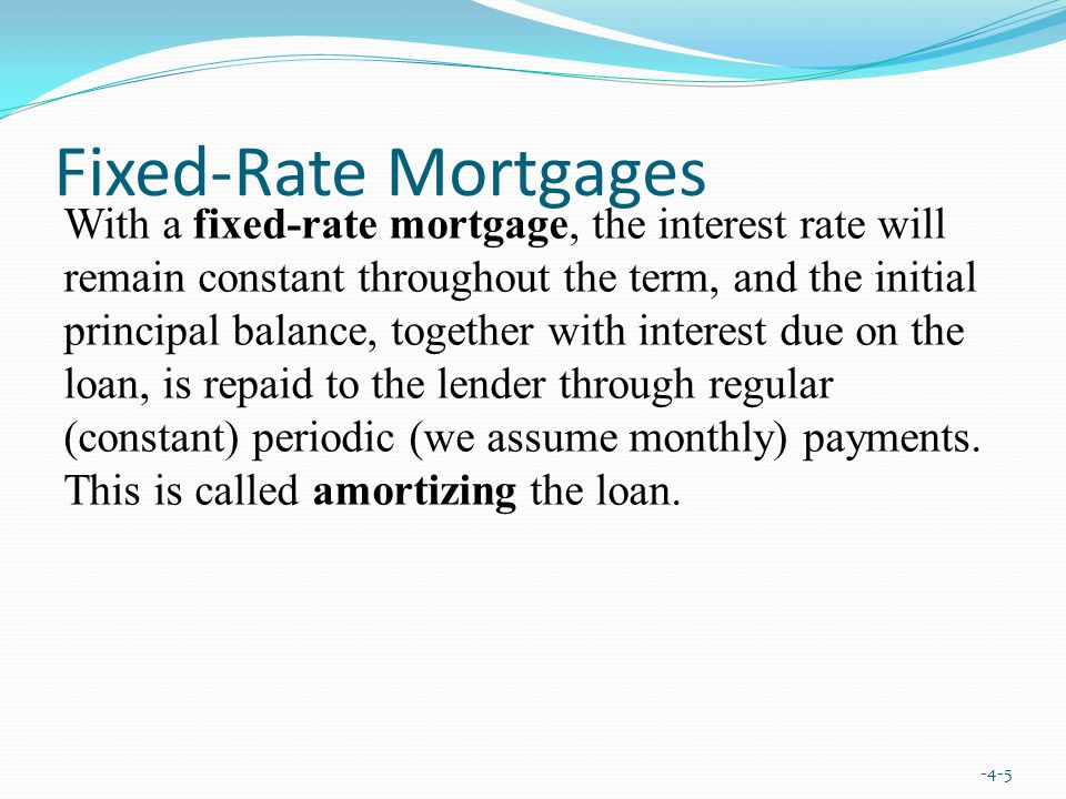Fixed-Rate Mortgages -4-5 With a fixed-rate mortgage, the interest rate will remain constant throughout the term, and the initial principal balance, together with interest due on the loan, is repaid to the lender through regular (constant) periodic (we assume monthly) payments.