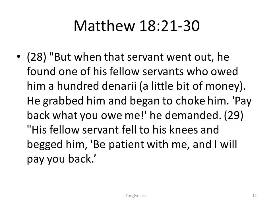 Matthew 18:21-30 (28) But when that servant went out, he found one of his fellow servants who owed him a hundred denarii (a little bit of money).