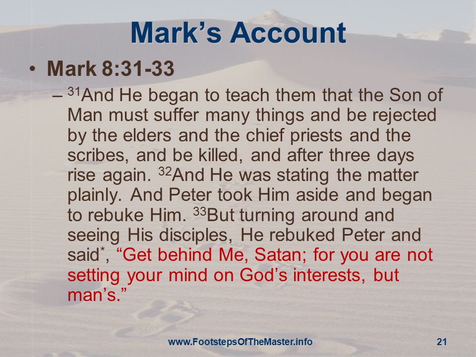 Mark’s Account Mark 8:31-33 – 31 And He began to teach them that the Son of Man must suffer many things and be rejected by the elders and the chief priests and the scribes, and be killed, and after three days rise again.