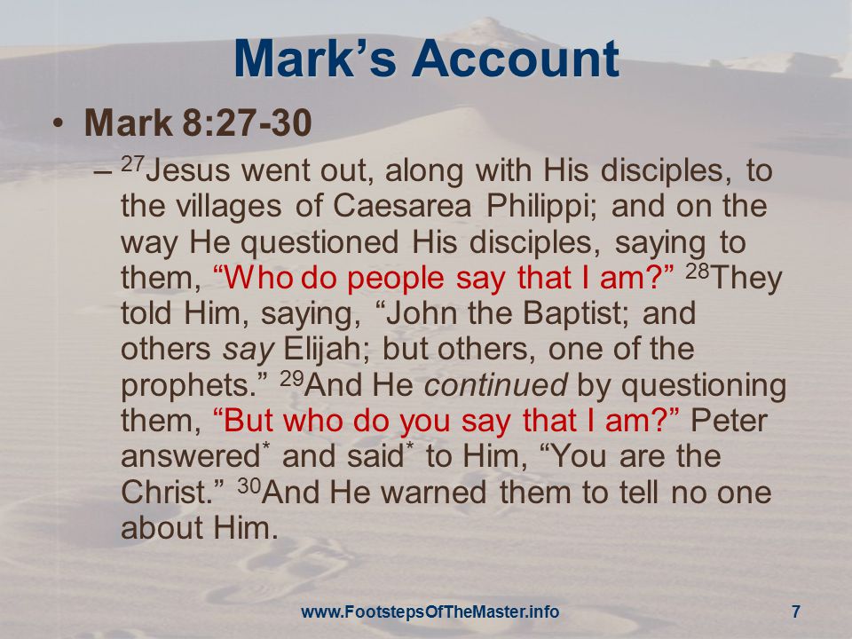 Mark’s Account Mark 8:27-30 – 27 Jesus went out, along with His disciples, to the villages of Caesarea Philippi; and on the way He questioned His disciples, saying to them, Who do people say that I am 28 They told Him, saying, John the Baptist; and others say Elijah; but others, one of the prophets. 29 And He continued by questioning them, But who do you say that I am Peter answered * and said * to Him, You are the Christ. 30 And He warned them to tell no one about Him.