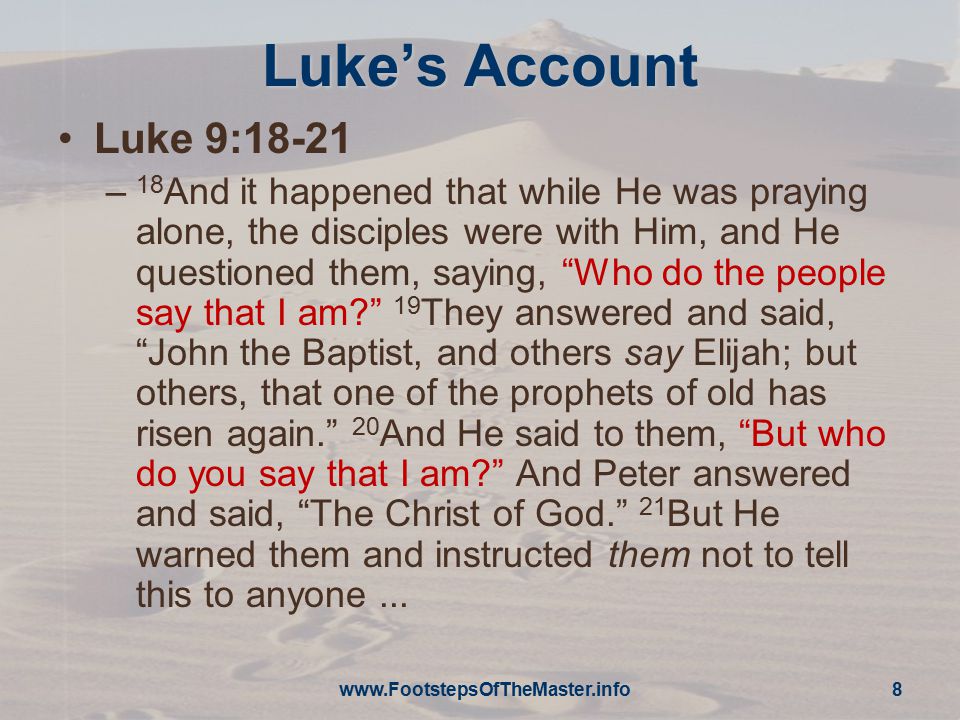 Luke’s Account Luke 9:18-21 – 18 And it happened that while He was praying alone, the disciples were with Him, and He questioned them, saying, Who do the people say that I am 19 They answered and said, John the Baptist, and others say Elijah; but others, that one of the prophets of old has risen again. 20 And He said to them, But who do you say that I am And Peter answered and said, The Christ of God. 21 But He warned them and instructed them not to tell this to anyone...