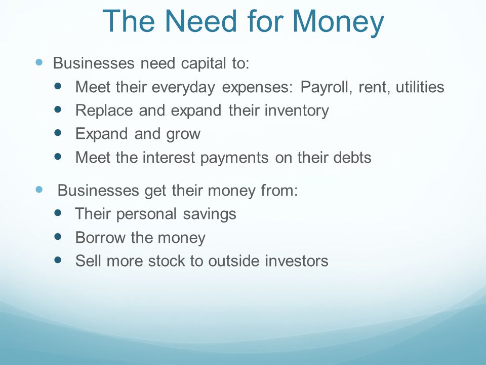 The Need for Money Businesses need capital to: Meet their everyday expenses: Payroll, rent, utilities Replace and expand their inventory Expand and grow Meet the interest payments on their debts Businesses get their money from: Their personal savings Borrow the money Sell more stock to outside investors