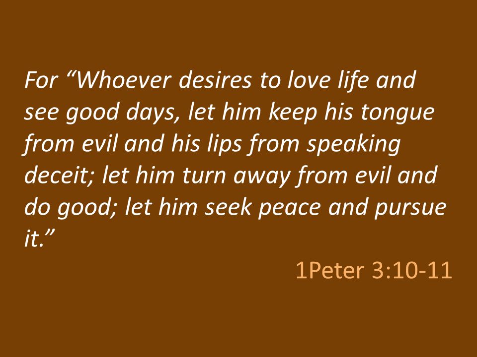 For Whoever desires to love life and see good days, let him keep his tongue from evil and his lips from speaking deceit; let him turn away from evil and do good; let him seek peace and pursue it. 1Peter 3:10-11