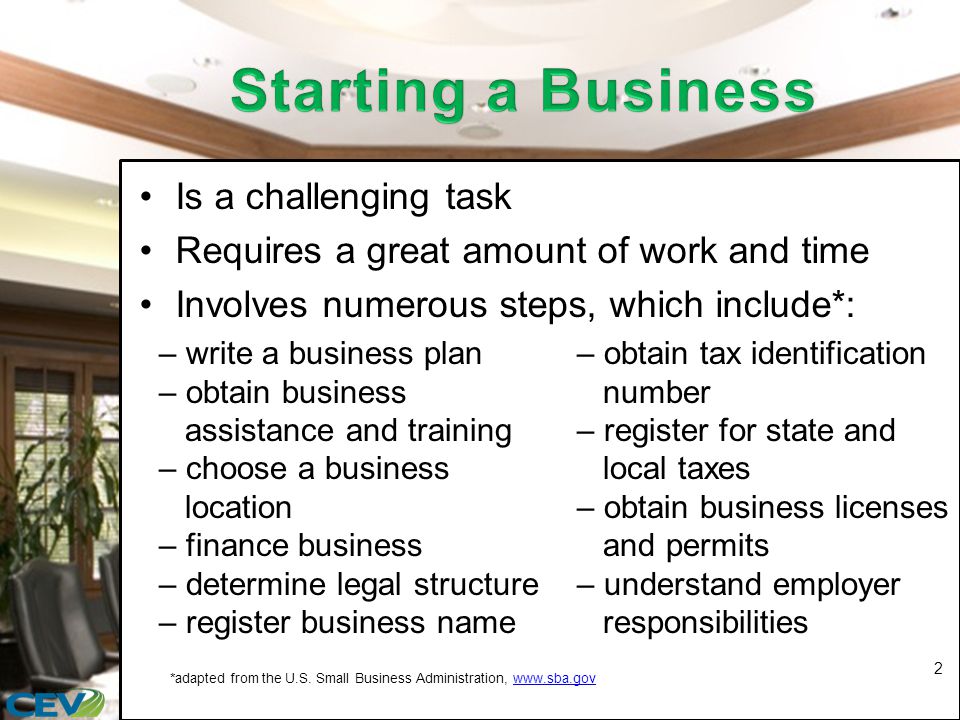 Is a challenging task Requires a great amount of work and time Involves numerous steps, which include*: 2 – write a business plan – obtain business assistance and training – choose a business location – finance business – determine legal structure – register business name – obtain tax identification number – register for state and local taxes – obtain business licenses and permits – understand employer responsibilities *adapted from the U.S.