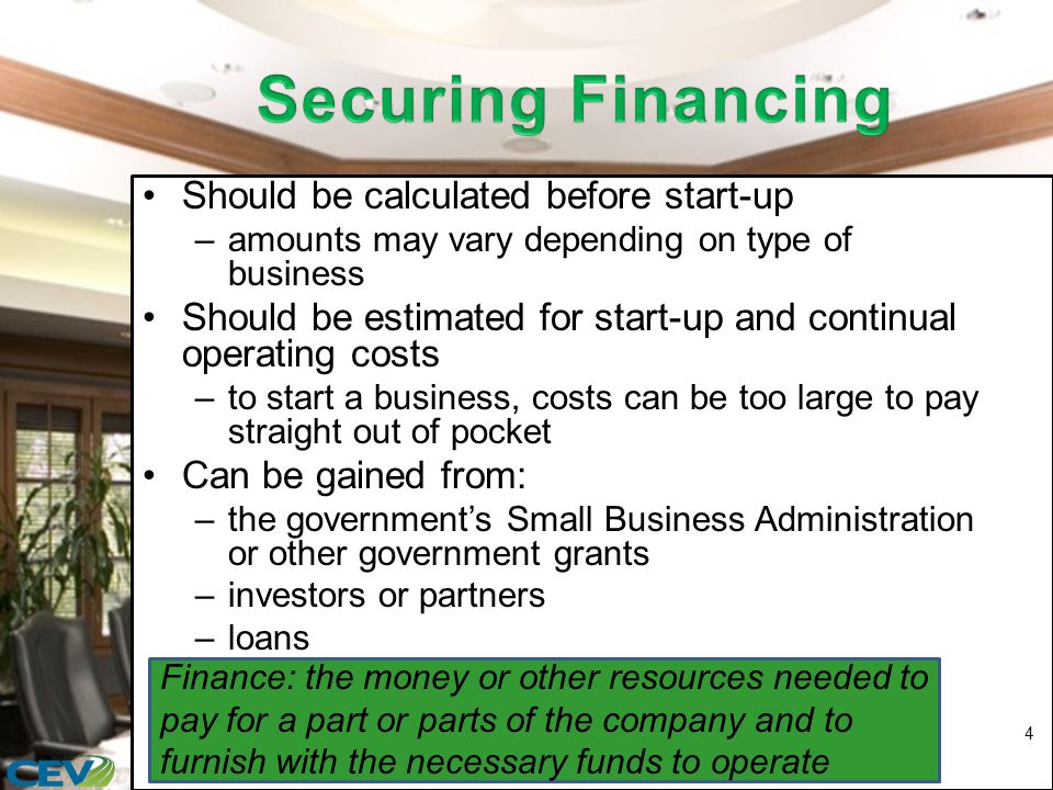 Should be calculated before start-up –amounts may vary depending on type of business Should be estimated for start-up and continual operating costs –to start a business, costs can be too large to pay straight out of pocket Can be gained from: –the government’s Small Business Administration or other government grants –investors or partners –loans 4 Finance: the money or other resources needed to pay for a part or parts of the company and to furnish with the necessary funds to operate