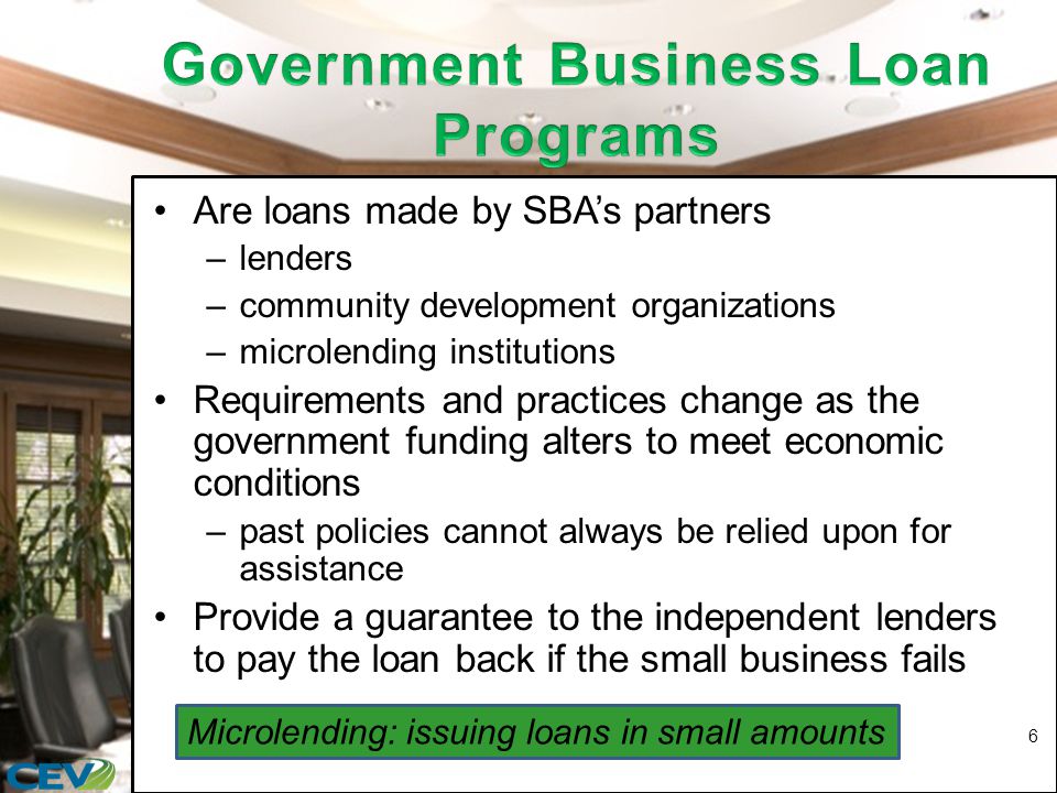 Are loans made by SBA’s partners –lenders –community development organizations –microlending institutions Requirements and practices change as the government funding alters to meet economic conditions –past policies cannot always be relied upon for assistance Provide a guarantee to the independent lenders to pay the loan back if the small business fails 6 Microlending: issuing loans in small amounts