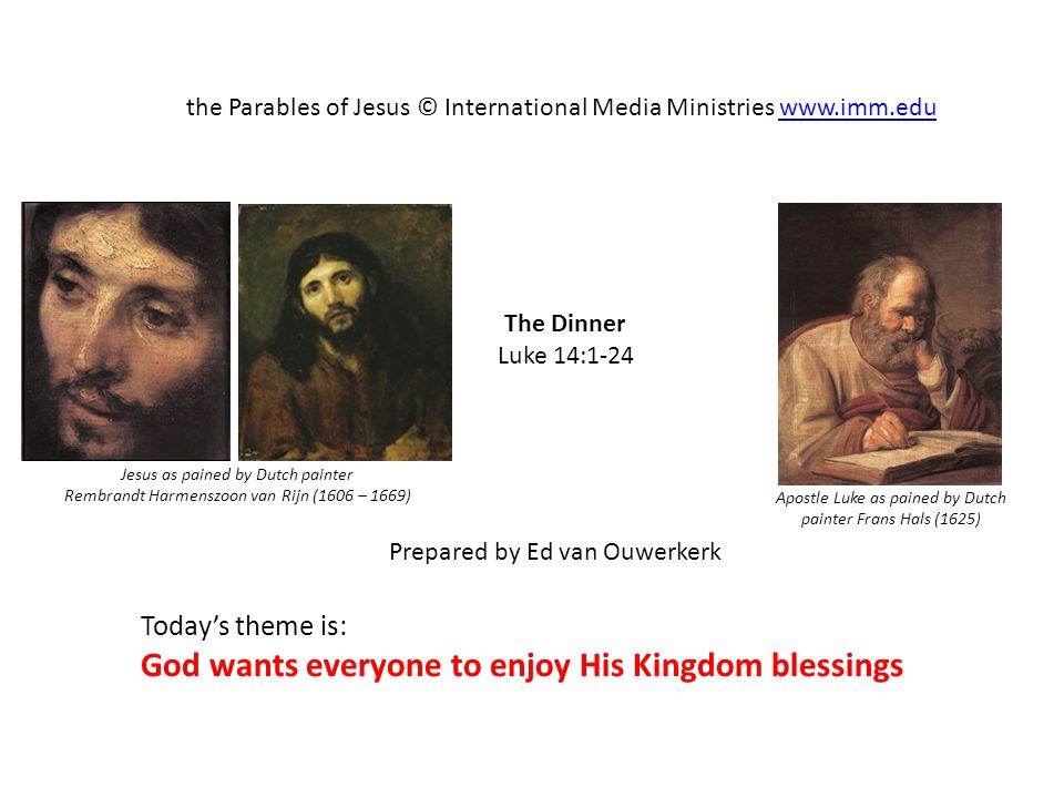 The Dinner Luke 14:1-24 the Parables of Jesus © International Media Ministries   Prepared by Ed van Ouwerkerk Today’s theme is: God wants everyone to enjoy His Kingdom blessings Apostle Luke as pained by Dutch painter Frans Hals (1625) Jesus as pained by Dutch painter Rembrandt Harmenszoon van Rijn (1606 – 1669)